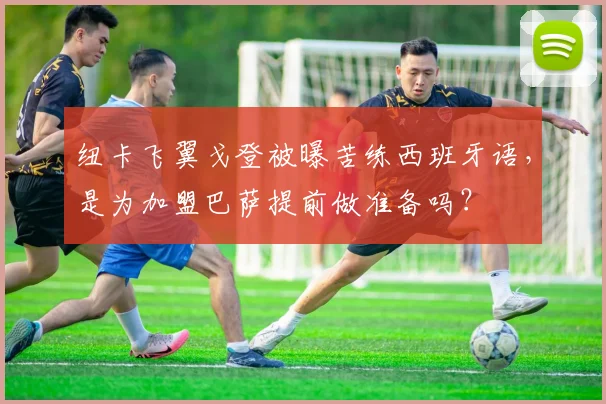 纽卡飞翼戈登被曝苦练西班牙语，是为加盟巴萨提前做准备吗？