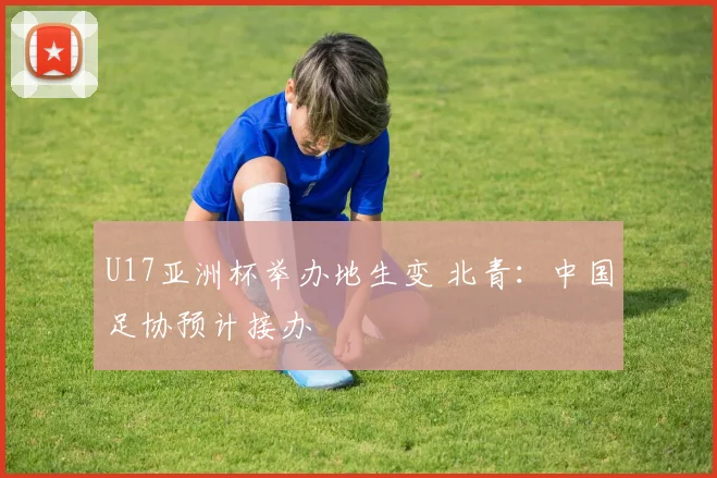 U17亚洲杯举办地生变 北青：中国足协预计接办