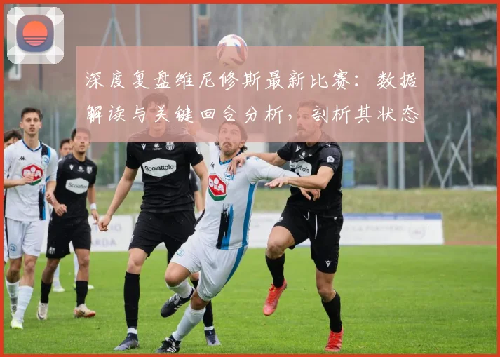 深度复盘维尼修斯最新比赛：数据解读与关键回合分析，剖析其状态与技术特点
