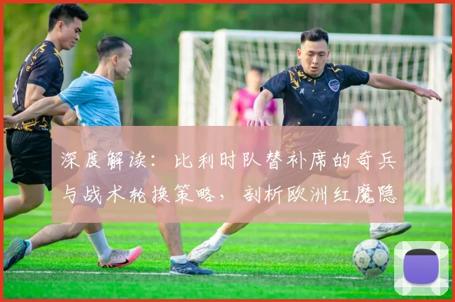 深度解读:比利时队替补席的奇兵与战术轮换策略,剖析欧洲红魔隐藏实力