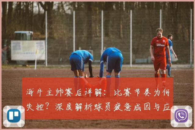 海牛主帅赛后详解：比赛节奏为何失控？深度解析球员疲惫成因与应对策略