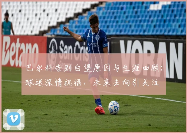 巴尔科告别白堡原因与生涯回顾：球迷深情祝福，未来去向引关注